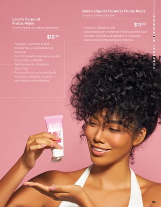 • Limpia e hidrata la piel
• Adicionado con vitaminas y antioxidantes que
brindan a la piel una apariencia renovada
• Ideal para la limpieza diaria corporal
• Suaviza y humecta la piel,
brindando una sensación de
frescura
• Con micropartículas para una piel
iluminada y radiante
• Textura ligera y de rápida
absorción
• Formulada con una mezcla de
extractos naturales, ricos en
vitaminas y antioxidantes
Jabón Líquido Corporal Frutos Rojos
Limpia y refresca tu piel
Loción Corporal
Frutos Rojos
Crema ligera con rápida absorción
C
O
R
P
O
R
A
L
59
$16.50
$13.50
 