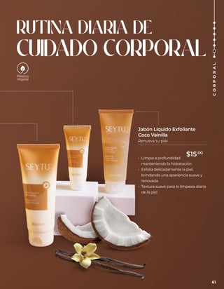 RUTINA DIARIA DE
CUIDADO CORPORAL
• Limpia a profundidad
manteniendo la hidratación
• Exfolia delicadamente la piel,
brindando una apariencia suave y
renovada
• Textura suave para la limpieza diaria
de la piel
Jabón Líquido Exfoliante
Coco Vainilla
Renueva tu piel
61
C
O
R
P
O
R
A
L
$15.00
 