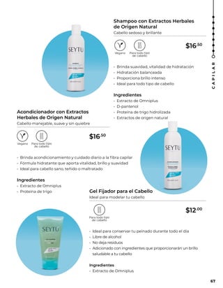 Shampoo con Extractos Herbales
de Origen Natural
Cabello sedoso y brillante
Gel Fijador para el Cabello
Ideal para modelar tu cabello
Acondicionador con Extractos
Herbales de Origen Natural
Cabello manejable, suave y sin quiebre
• Brinda suavidad, vitalidad de hidratación
• Hidratación balanceada
• Proporciona brillo intenso
• Ideal para todo tipo de cabello
Ingredientes
• Extracto de Omniplus
• D-pantenol
• Proteína de trigo hidrolizada
• Extractos de origen natural
• Brinda acondicionamiento y cuidado diario a la fibra capilar
• Fórmula hidratante que aporta vitalidad, brillo y suavidad
• Ideal para cabello sano, teñido o maltratado
Ingredientes
• Extracto de Omniplus
• Proteína de trigo
• Ideal para conservar tu peinado durante todo el día
• Libre de alcohol
• No deja residuos
• Adicionado con ingredientes que proporcionarán un brillo
saludable a tu cabello
Ingredientes
• Extracto de Omniplus
67
C
A
P
I
L
A
R
$16.50
$16.50
$12.00
 