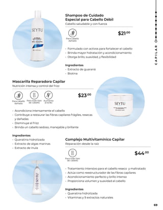 Shampoo de Cuidado
Especial para Cabello Débil
Cabello saludable y con fuerza
Mascarilla Reparadora Capilar
Nutrición intensa y control del frizz
Complejo Multivitamínico Capilar
Reparación desde la raíz
• Formulado con activos para fortalecer el cabello
• Brinda mayor hidratación y acondicionamiento
• Otorga brillo, suavidad, y flexibilidad
Ingredientes
• Extracto de guaraná
• Biotina
• Acondiciona intensamente el cabello
• Contribuye a restaurar las fibras capilares frágiles, resecas
y dañadas
• Disminuye el frizz
• Brinda un cabello sedoso, manejable y brillante
Ingredientes
• Queratina hidrolizada
• Extracto de algas marinas
• Extracto de ínula
• Tratamiento intensivo para el cabello reseco y maltratado
• Actúa como reestructurador de las fibras capilares
• Acondicionamiento perfecto y brillo intenso
• Proporciona volumen y suavidad al cabello
Ingredientes
• Queratina hidrolizada
• Vitaminas y 9 extractos naturales
69
C
A
P
I
L
A
R
$21.00
$23.00
$44.00
 