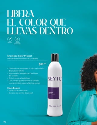 LIBERA
EL COLOR QUE
LLEV
AS DENTRO
Shampoo Color Protect
Mantiene el tono intenso en tu cabello
• Diseñado para proteger el color y el cabello
después de teñirlo
• Mayor poder reparador en las fibras
del cabello
• Brillo intenso y flexibilidad
• Con activos que fortalecen el cabello,
manteniéndolo suave y fácil de peinar
Ingredientes
• Extracto de melocotón
• Extracto de semilla de girasol
70
$21.00
 