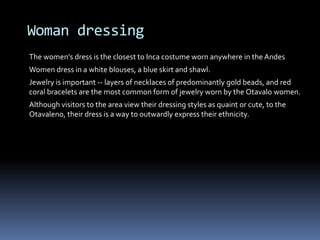 Woman dressing
The women's dress is the closest to Inca costume worn anywhere in the Andes
Women dress in a white blouses, a blue skirt and shawl.
Jewelry is important -- layers of necklaces of predominantly gold beads, and red
coral bracelets are the most common form of jewelry worn by the Otavalo women.
Although visitors to the area view their dressing styles as quaint or cute, to the
Otavaleno, their dress is a way to outwardly express their ethnicity.
 