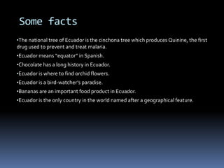 Some facts
•The national tree of Ecuador is the cinchona tree which produces Quinine, the first
drug used to prevent and treat malaria.
•Ecuador means “equator” in Spanish.
•Chocolate has a long history in Ecuador.
•Ecuador is where to find orchid flowers.
•Ecuador is a bird-watcher’s paradise.
•Bananas are an important food product in Ecuador.
•Ecuador is the only country in the world named after a geographical feature.
 