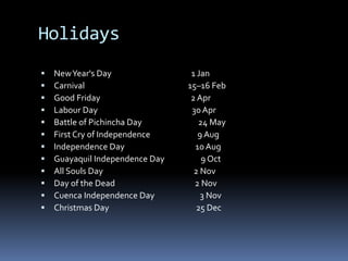 Holidays
 NewYear's Day 1 Jan
 Carnival 15–16 Feb
 Good Friday 2 Apr
 Labour Day 30 Apr
 Battle of Pichincha Day 24 May
 First Cry of Independence 9 Aug
 Independence Day 10 Aug
 Guayaquil Independence Day 9 Oct
 All Souls Day 2 Nov
 Day of the Dead 2 Nov
 Cuenca Independence Day 3 Nov
 Christmas Day 25 Dec
 