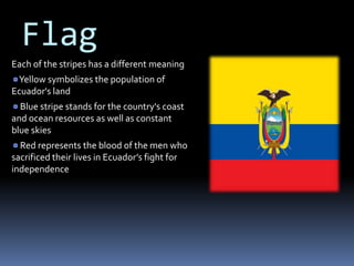 Flag
Each of the stripes has a different meaning
Yellow symbolizes the population of
Ecuador's land
Blue stripe stands for the country's coast
and ocean resources as well as constant
blue skies
Red represents the blood of the men who
sacrificed their lives in Ecuador’s fight for
independence
 