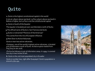 Quito
1. Quito is the highest constitutional capital in the world
It sits at 2,850m above sea level. La Paz 3,650m above sea level in
Bolivia is higher, but La Paz is not the constitutional capital
2. Quito is South of the Equator
The equator is located just over 200 kilometers north of Quito.
3.The official name of Quito is: San Francisco de Quito
4.Quito is nicknamed “Florence of the Americas”
This comes from the mix of European influence
5.Next Door toActiveVolcanoes
Quito is near two active volcanoes.
•Cotopaxi, one of the world’s highest active volcanoes, is located
just 50 kilometers south of Quito. Its last eruption lasted from
Aug 2015 to Jan 2016.
•PichinchaVolcano is just 16 kilometers away. In 1999, it covered
the city in two inches of ash.
6. Quito is the 2nd most populated city in Ecuador
Quito is number two, right after Guayaquil. Quito’s population is
around 2,671,191.
 