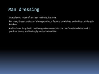 Man dressing
Otavalenos, most often seen in the Quito area.
For men, dress consists of a blue poncho, a fedora, or felt hat, and white calf-length
knickers.
A shimba –a long braid that hangs down nearly to the man's waist –dates back to
pre-Inca times, and is deeply rooted in tradition
 