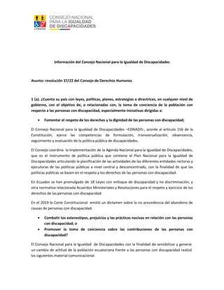 Información del Consejo Nacional para la Igualdad de Discapacidades
Asunto: resolución 37/22 del Consejo de Derechos Humanos
1 (a). ¿Cuenta su país con leyes, políticas, planes, estrategias o directrices, en cualquier nivel de
gobierno, con el objetivo de, o relacionadas con, la toma de conciencia de la población con
respecto a las personas con discapacidad, especialmente iniciativas dirigidas a:
 Fomentar el respeto de los derechos y la dignidad de las personas con discapacidad;
El Consejo Nacional para la Igualdad de Discapacidades –CONADIS-, acorde al artículo 156 de la
Constitución, ejerce las competencias de formulación, transversalización, observancia,
seguimiento y evaluación de la política pública de discapacidades.
El Consejo coordina la implementación de la Agenda Nacional para la Igualdad de Discapacidades,
que es el instrumento de política pública que contiene el Plan Nacional para la Igualdad de
Discapacidades articulando la planificación de las actividades de las diferentes entidades rectoras y
ejecutoras de las políticas públicas a nivel central y desconcentrado, con la finalidad de que las
políticas públicas se basen en el respeto y los derechos de las personas con discapacidad.
En Ecuador se han promulgado de 18 Leyes con enfoque de discapacidad y no discriminación; y
otra normativa relacionada Acuerdos Ministeriales y Resoluciones para el respeto y ejercicio de los
derechos de las personas con discapacidad.
En el 2019 la Corte Constitucional emitió un dictamen sobre la no procedencia del abandono de
causas de personas con discapacidad.
 Combatir los estereotipos, prejuicios y las prácticas nocivas en relación con las personas
con discapacidad; o
 Promover la toma de conciencia sobre las contribuciones de las personas con
discapacidad?
El Consejo Nacional para la Igualdad de Discapacidades con la finalidad de sensibilizar y generar
un cambio de actitud de la población ecuatoriana frente a las personas con discapacidad realizó
las siguientes material comunicacional:
 