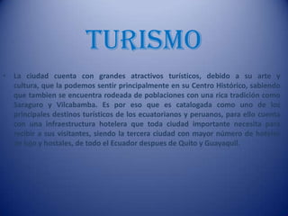 TURISMO
• La ciudad cuenta con grandes atractivos turísticos, debido a su arte y
cultura, que la podemos sentir principalmente en su Centro Histórico, sabiendo
que tambien se encuentra rodeada de poblaciones con una rica tradición como
Saraguro y Vilcabamba. Es por eso que es catalogada como uno de los
principales destinos turísticos de los ecuatorianos y peruanos, para ello cuenta
con una infraestructura hotelera que toda ciudad importante necesita para
recibir a sus visitantes, siendo la tercera ciudad con mayor número de hoteles
de lujo y hostales, de todo el Ecuador despues de Quito y Guayaquil.
 