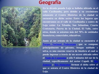 Geografía
En la década pasada Loja se hallaba ubicada en el
valle Cuxibamba, pero debido a su crecimiento
solamente el Centro Histórico de la ciudad se
encuentra en dicho sector. Entre los lugares que
encontramos en el valle de Cuxibamba o centro de
Loja están: La Tebaida, San Sebastian, Cuarto
Centenario, Puerta de la Ciudad, El Valle, entre
otros, donde se asientan más del 70% de entidades
financieras, comerciales, educativas.
Junto al sur oriente de la ciudad se encuentra el
Parque Nacional Podocarpus, que se compone
principalmente de páramo, bosque nublado y
selva, es una enorme reserva de biosfera al cual se
puede ingresar a través de un acceso ubicado sobre
el Nudo de Cajanuma a sólo 5 minutos del sur de la
ciudad, específicamente del sector Capulí. El Río
Zamora y Río Malacatos forman el delta sobre el
que se asienta el Centro Histórico de la ciudad de
Loja.
 