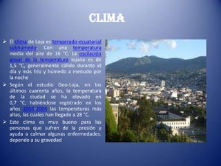 Clima
 El clima de Loja es temperado-ecuatorial
subhúmedo. Con una temperatura
media del aire de 16 °C. La oscilación
anual de la temperatura lojana es de
1,5 °C, generalmente cálido durante el
día y más frío y húmedo a menudo por
la noche
 Según el estudio Geo-Loja, en los
últimos cuarenta años, la temperatura
de la ciudad se ha elevado en
0,7 °C, habiéndose registrado en los
años 2003-2004 las temperaturas más
altas, las cuales han llegado a 28 °C.
 Este clima es muy bueno para las
personas que sufren de la presión y
ayuda a calmar algunas enfermedades.
depende a su gravedad
 
