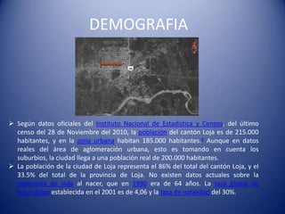 DEMOGRAFIA
 Según datos oficiales del Instituto Nacional de Estadística y Censos, del último
censo del 28 de Noviembre del 2010, la población del cantón Loja es de 215.000
habitantes, y en la zona urbana habitan 185.000 habitantes.4 Aunque en datos
reales del área de aglomeración urbana, esto es tomando en cuenta los
suburbios, la ciudad llega a una población real de 200.000 habitantes.
 La población de la ciudad de Loja representa el 86% del total del cantón Loja, y el
33.5% del total de la provincia de Loja. No existen datos actuales sobre la
esperanza de vida al nacer, que en 1990 era de 64 años. La tasa global de
fecundidad establecida en el 2001 es de 4,06 y la tasa de natalidad del 30%.
 