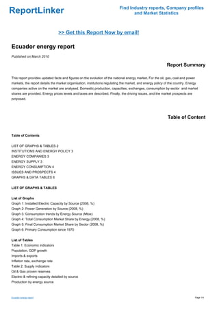 Find Industry reports, Company profiles
ReportLinker                                                                      and Market Statistics



                                 >> Get this Report Now by email!

Ecuador energy report
Published on March 2010

                                                                                                            Report Summary

This report provides updated facts and figures on the evolution of the national energy market. For the oil, gas, coal and power
markets, the report details the market organisation, institutions regulating the market, and energy policy of the country. Energy
companies active on the market are analysed. Domestic production, capacities, exchanges, consumption by sector and market
shares are provided. Energy prices levels and taxes are described. Finally, the driving issues, and the market prospects are
proposed.




                                                                                                             Table of Content


Table of Contents


LIST OF GRAPHS & TABLES 2
INSTITUTIONS AND ENERGY POLICY 3
ENERGY COMPANIES 3
ENERGY SUPPLY 3
ENERGY CONSUMPTION 4
ISSUES AND PROSPECTS 4
GRAPHS & DATA TABLES 6


LIST OF GRAPHS & TABLES


List of Graphs
Graph 1: Installed Electric Capacity by Source (2008, %)
Graph 2: Power Generation by Source (2008, %)
Graph 3: Consumption trends by Energy Source (Mtoe)
Graph 4: Total Consumption Market Share by Energy (2008, %)
Graph 5: Final Consumption Market Share by Sector (2008, %)
Graph 6: Primary Consumption since 1970


List of Tables
Table 1: Economic indicators
Population, GDP growth
Imports & exports
Inflation rate, exchange rate
Table 2: Supply indicators
Oil & Gas proven reserves
Electric & refining capacity detailed by source
Production by energy source



Ecuador energy report                                                                                                             Page 1/4
 