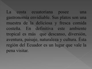 La costa ecuatoriana posee una
gastronomía envidiable. Sus platos son una
muestra de la deliciosa y fresca comida
costeña. En definitiva este ambiente
tropical es más que descanso, diversión,
aventura, paisaje, naturaleza y cultura. Ésta
región del Ecuador es un lugar que vale la
pena visitar.
 