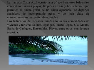 La llamada Costa Azul ecuatoriana ofrece hermosos balnearios
con extraordinarias playas, límpidas arenas y brillante sol, que
permiten al turista gozar de un clima agradable, de deportes
acuáticos, de incomparable pesca y de toda clase de
entretenimientos en confortables hoteles.
Los balnearios del Ecuador brindan todas las comodidades de
vivienda y turismo. Salinas, Ayangue, Puerto López, Súa, Manta,
Bahía de Caráquez, Esmeraldas, Playas, entre otros, son de gran
seguridad.
 