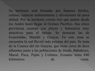 Su territorio está formado por llanuras fértiles,
colinas, cuencas sedimentarias y elevaciones de poca
altitud. Por su territorio corren ríos que parten desde
los Andes hasta llegar al Océano Pacífico. Sus cinco
provincias cuentan con playas y balnearios muy
atractivos para el turista. Se destacan las de
Esmeraldas, Manabí y Guayas. En esta zona se
encuentra la red fluvial más extensa del país. Se trata
de la Cuenca del río Guayas, que tiene cerca de doce
afluentes junto a las poblaciones de Daule, Babahoyo,
Macul, Puca, Paján y Colimes. Ecuador tiene 640
kilómetros de costa.
 
