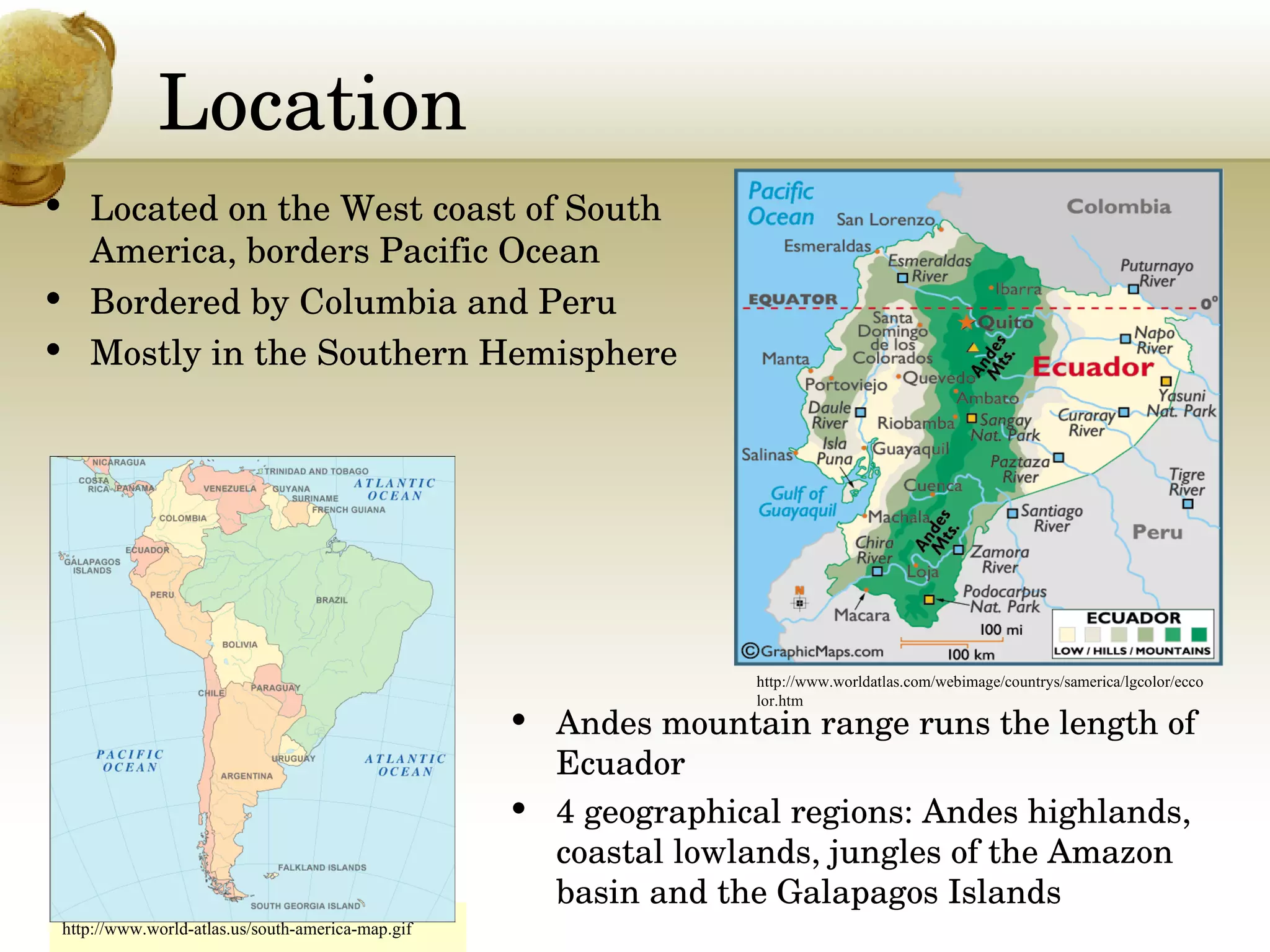 Location Located on the West coast of South America, borders Pacific Ocean Bordered by Columbia and Peru Mostly in the Southern Hemisphere http://www.world-atlas.us/south-america-map.gif Andes mountain range runs the length of Ecuador 4 geographical regions: Andes highlands, coastal lowlands, jungles of the Amazon basin and the Galapagos Islands http://www.worldatlas.com/webimage/countrys/samerica/lgcolor/eccolor.htm 