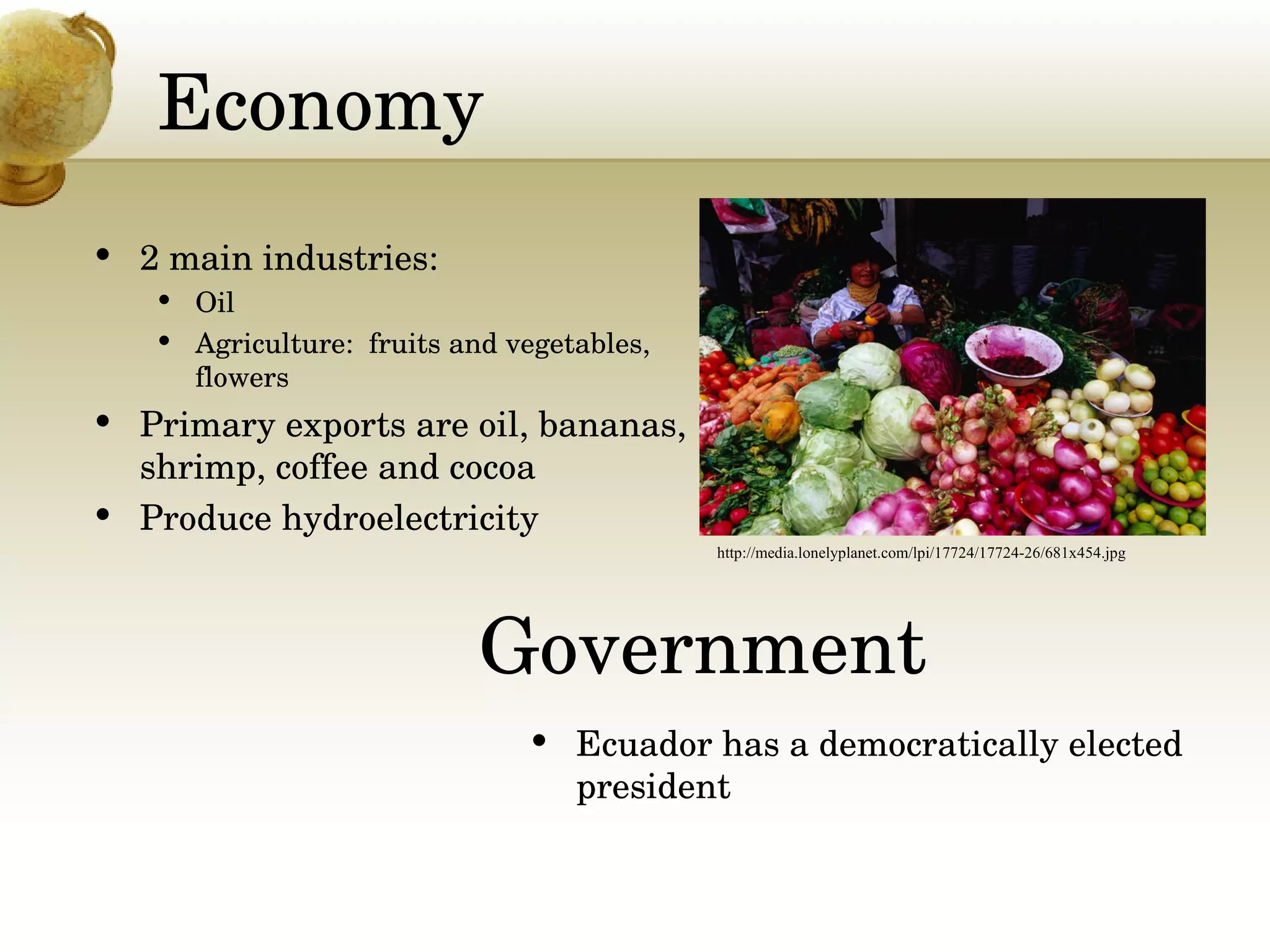 Economy 2 main industries: Oil  Agriculture:  fruits and vegetables, flowers Primary exports are oil, bananas, shrimp, coffee and cocoa Produce hydroelectricity http://media.lonelyplanet.com/lpi/17724/17724-26/681x454.jpg Ecuador has a democratically elected president  Government 
