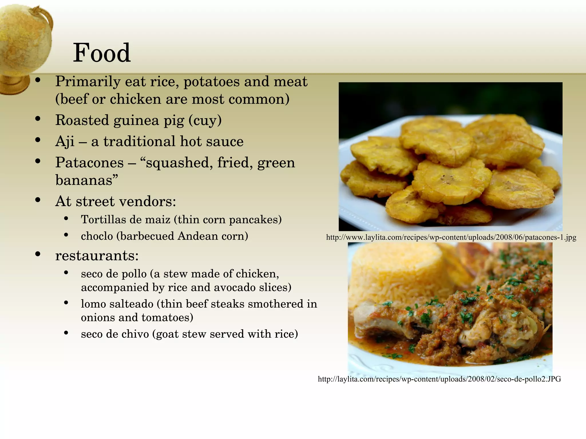 Food Primarily eat rice, potatoes and meat (beef or chicken are most common) Roasted guinea pig (cuy) Aji – a traditional hot sauce Patacones – “squashed, fried, green bananas” At street vendors:  Tortillas de maiz (thin corn pancakes)  choclo (barbecued Andean corn) restaurants:  seco de pollo (a stew made of chicken, accompanied by rice and avocado slices)  lomo salteado (thin beef steaks smothered in onions and tomatoes)  seco de chivo (goat stew served with rice) http://www.laylita.com/recipes/wp-content/uploads/2008/06/patacones-1.jpg http://laylita.com/recipes/wp-content/uploads/2008/02/seco-de-pollo2.JPG 