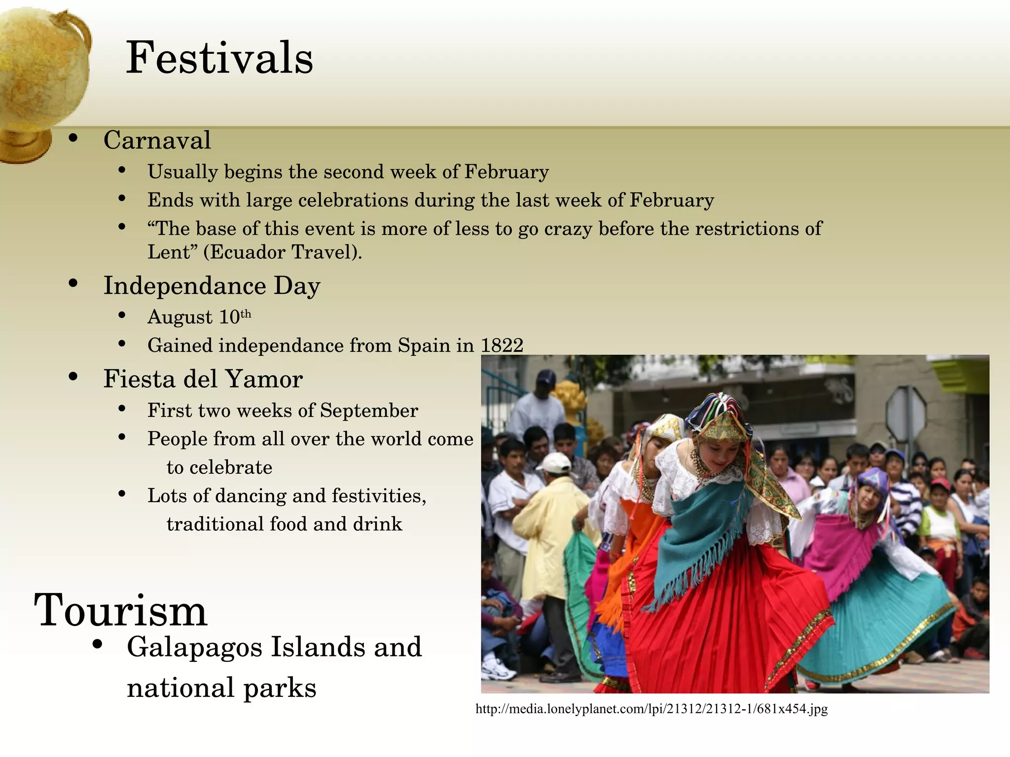 Festivals Carnaval  Usually begins the second week of February Ends with large celebrations during the last week of February “ The base of this event is more of less to go crazy before the restrictions of Lent” (Ecuador Travel). Independance Day August 10 th Gained independance from Spain in 1822 Fiesta del Yamor First two weeks of September People from all over the world come  to celebrate Lots of dancing and festivities,  traditional food and drink Tourism Galapagos Islands and  national parks http://media.lonelyplanet.com/lpi/21312/21312-1/681x454.jpg 