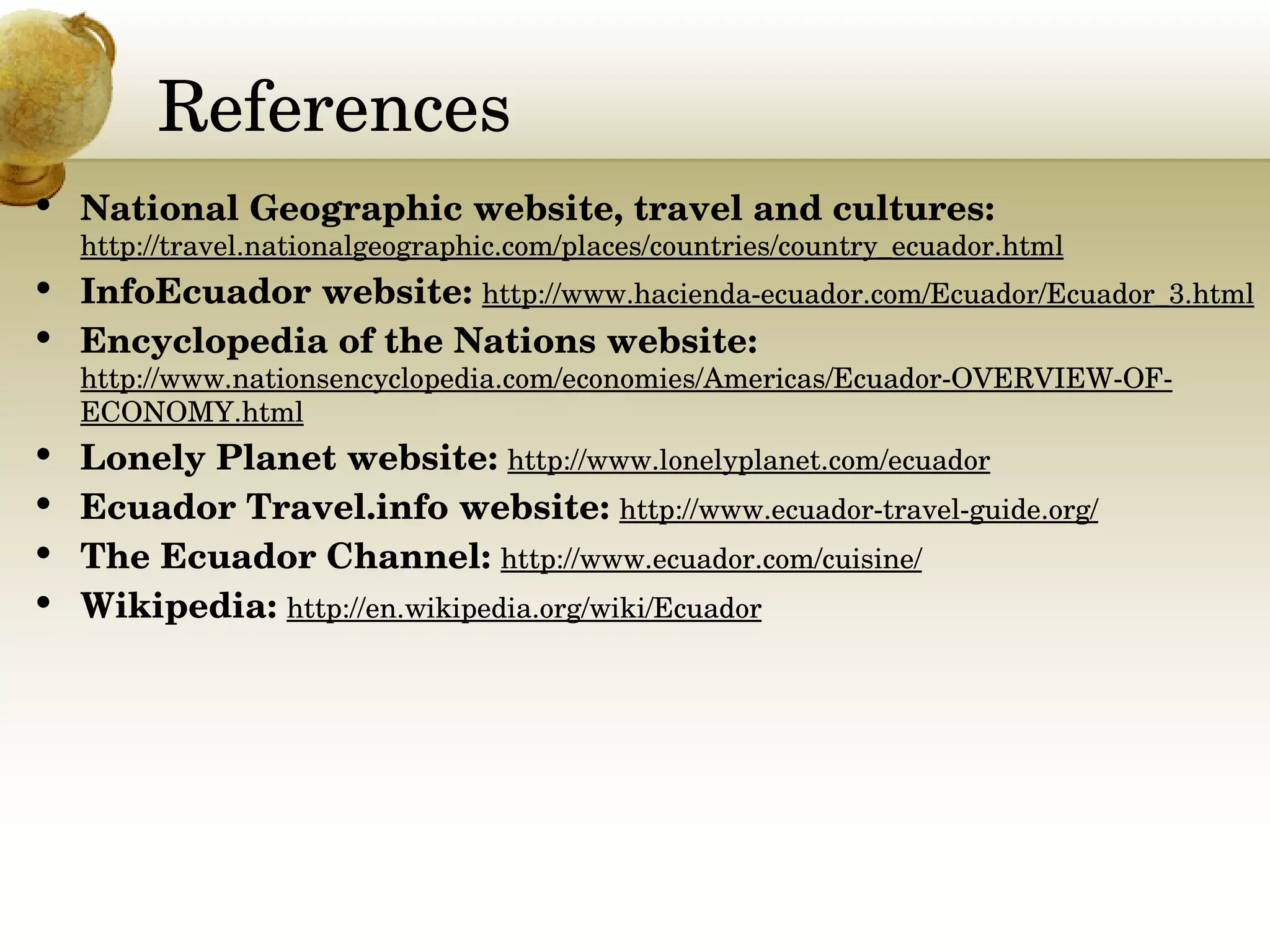 References National Geographic website, travel and cultures:  http://travel.nationalgeographic.com/places/countries/country_ecuador.html InfoEcuador website:  http://www.hacienda-ecuador.com/Ecuador/Ecuador_3.html Encyclopedia of the Nations website:  http://www.nationsencyclopedia.com/economies/Americas/Ecuador-OVERVIEW-OF-ECONOMY.html Lonely Planet website:  http://www.lonelyplanet.com/ecuador Ecuador Travel.info website:  http://www.ecuador-travel-guide.org/ The Ecuador Channel:  http://www.ecuador.com/cuisine/ Wikipedia:  http://en.wikipedia.org/wiki/Ecuador 