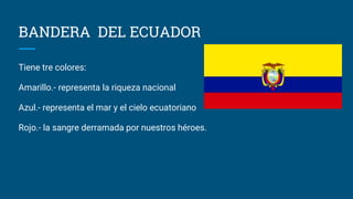 BANDERA DEL ECUADOR
Tiene tre colores:
Amarillo.- representa la riqueza nacional
Azul.- representa el mar y el cielo ecuatoriano
Rojo.- la sangre derramada por nuestros héroes.
 