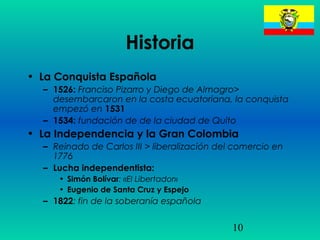 10
Historia
• La Conquista Española
– 1526: Franciso Pizarro y Diego de Almagro>
desembarcaron en la costa ecuatoriana, la conquista
empezó en 1531
– 1534: fundación de de la ciudad de Quito
• La Independencia y la Gran Colombia
– Reinado de Carlos III > liberalización del comercio en
1776
– Lucha independentista:
• Simón Bolívar: «El Libertador»
• Eugenio de Santa Cruz y Espejo
– 1822: fin de la soberanía española
 