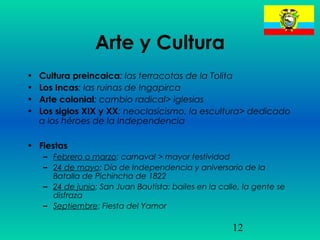 12
Arte y Cultura
• Cultura preincaica: las terracotas de la Tolita
• Los Incas: las ruinas de Ingapirca
• Arte colonial: cambio radical> iglesias
• Los siglos XIX y XX: neoclasicismo, la escultura> dedicado
a los héroes de la Independencia
• Fiestas
– Febrero o marzo: carnaval > mayor festividad
– 24 de mayo: Día de Independencia y aniversario de la
Batalla de Pichincha de 1822
– 24 de junio: San Juan Bautista: bailes en la calle, la gente se
disfraza
– Septiembre: Fiesta del Yamor
 