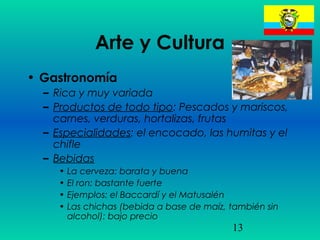 13
Arte y Cultura
• Gastronomía
– Rica y muy variada
– Productos de todo tipo: Pescados y mariscos,
carnes, verduras, hortalizas, frutas
– Especialidades: el encocado, las humitas y el
chifle
– Bebidas
• La cerveza: barata y buena
• El ron: bastante fuerte
• Ejemplos: el Baccardí y el Matusalén
• Las chichas (bebida a base de maíz, también sin
alcohol): bajo precio
 