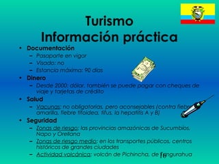 16
Turismo
Información práctica
• Documentación
– Pasaporte en vigor
– Visado: no
– Estancía máxima: 90 días
• Dinero
– Desde 2000: dólar, también se puede pagar con cheques de
viaje y tarjetas de crédito
• Salud
– Vacunas: no obligatorias, pero aconsejables (contra fiebre
amarilla, fiebre tifoidea, tifus, la hepatitis A y B)
• Seguridad
– Zonas de riesgo: las provincias amazónicas de Sucumbíos,
Napo y Orellana
– Zonas de riesgo medio: en los transportes públicos, centros
históricos de grandes ciudades
– Actividad volcánica: volcán de Pichincha, de Tungurahua
 