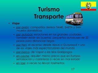 17
Turismo
Transporte
• Viajar
– por avión: compañías áereas TAME, SAETA y SAN
>vuelos domésticos
– por autobús: estaciones en las grandes ciudades.
También están las busetas, pequeños autobuses de 22
plazas para distancias largas
– por tren: el ascenso desde Alausi a Guayaquil > uno
de los viajes más espectaculares del mundo
– por barco: de Vapor a las Islas Galápagos
– en coche: alquiler: mismo precio que en Europa,
señalización y carreteras a veces en mal estado
– en taxi: a veces no llevan taxímetros
 
