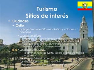 18
Turismo
Sitios de interés
• Ciudades
– Quito:
• paisaje único de altas montañas y volcanes
nevados
• Lugares turísticos
– Plaza de la Independencia con Palacio del
Gobierno, la Catedral y el Palacio Arzobispal, el
parque de El Egido y la Avenida Amazonas, la
Fundación Guavasimín (museo)
• La Mitad del Mundo:
– a 25 km al norte de Quito, señala el paso de la línea
ecuatorial
– torre de 30 metros de altura
– Construida con piedra volcánica
– Interior: museo arqueológico; Exterior: magníficos
jardines
 