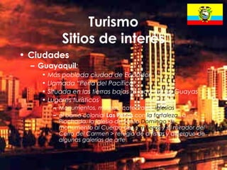21
Turismo
Sitios de interés
• Ciudades
– Guayaquil:
• Más poblada ciudad de Ecuador
• Llamada “Perla del Pacífico“
• Situada en las tierras bajas al lado del río Guayas
• Lugares turísticos
– Monumentos, museos, catedrales, iglesias
– el barrio colonial Las Peñas con la fortaleza La
Plachada, la iglesia de Santo Domingo, el
monumento al Cuerpo de Bomberos y el mirador del
Cerro del Carmen > refugio de artistas y albergue de
algunas galerías de arte
 