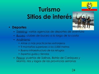 24
Turismo
Sitios de interés
• Deportes
– Trekking: varias agencias de deportes de aventura
– Buceo: clubes de buceo a lo largo de la costa
– Andinismo
• Atrae a más practicantes extranjeros
• 9 montañas superiores a los 5.000 metros
• Buena infraestructura de los refugios
• Expertos guías y tiendas
– Pesca: puertos de Salinas, Bahía de Caráquez y
Manta, ríos y lagos de las provincias serranas
 