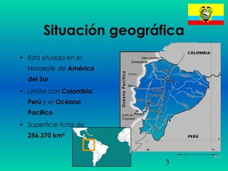 3
Situación geográfica
• Está situada en el
Noroeste de América
del Sur
• Limita con Colombia,
Perú y el Océano
Pacifico
• Superficie total de
256.370 km²
 