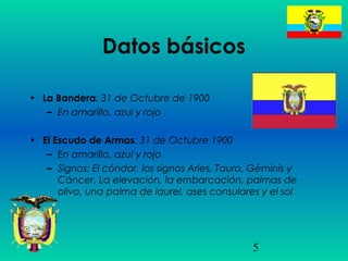 5
Datos básicos
• La Bandera: 31 de Octubre de 1900
– En amarillo, azul y rojo
• El Escudo de Armas: 31 de Octubre 1900
– En amarillo, azul y rojo
– Signos: El cóndor, los signos Aries, Tauro, Géminis y
Cáncer, La elevación, la embarcación, palmas de
olivo, una palma de laurel, ases consulares y el sol
 