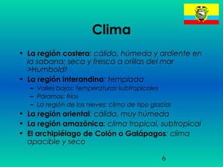 6
Clima
• La región costera: cálida, húmeda y ardiente en
la sabana; seca y fresca a orillas del mar
>Humboldt
• La región interandina: templada
– Valles bajos: temperaturas subtropicales
– Páramos: fríos
– La región de las nieves: clima de tipo glacial
• La región oriental: cálida, muy húmeda
• La región amazónica: clima tropical, subtropical
• El archipiélago de Colón o Galápagos: clima
apacible y seco
 