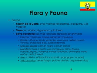 8
Flora y Fauna
• Fauna
– Región de la Costa: aves marinas (el alcatraz, el piquero, y la
fragata)
– Sierra: el cóndor, el guanaco y la llama
– Selva ecuatorial: las más variadas especies de animales
• Insectos: mariposas, avispas agresivas y mosquitos
• Reptiles: 40 especies de serpientes venenosas, 160 no poseen
veneno; anaconda, boa, culebra del maíz
• Grandes saurios: caimán negro, caimán blanco
• Mamíferos: tapir o danta, oso hormiguero, felinos (puma,
ocelote, jaguar), vampiros, monos (chichicos, chorongos, mono
araña), delfín (bufeo)
• Aves: colibríes, pájaros (loros, coronilla, papagayos, tucanes)
• Vida acuática: peces (bagro, paiche, pirañas, anguila eléctrica)
 