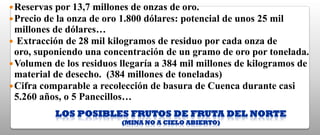  Reservas por 13,7 millones de onzas de oro.
 Precio de la onza de oro 1.800 dólares: potencial    de unos 25 mil
  millones de dólares…
 Extracción de 28 mil kilogramos de residuo por cada onza de
  oro, suponiendo una concentración de un gramo de oro por tonelada.
 Volumen de los residuos llegaría a 384 mil millones de kilogramos de
  material de desecho. (384 millones de toneladas)
 Cifra comparable a recolección de basura de Cuenca durante casi
  5.260 años, o 5 Panecillos…
           LOS POSIBLES FRUTOS DE FRUTA DEL NORTE
                           (MINA NO A CIELO ABIERTO)
 