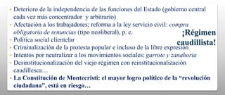 •   Deterioro de la independencia de las funciones del Estado (gobierno central
    cada vez más concentrador y arbitrario)
•   Afectación a los trabajadores; reforma a la ley servicio civil: compra
    obligatoria de renuncias (tipo neoliberal), p. e.                   ¡Régimen
•   Política social clientelar
                                                                      caudillista!
•   Criminalización de la protesta popular e incluso de la libre expresión
•   Intentos por neutralizar a los movimientos sociales: garrote y zanahoria
•   Desinstitucionalización del viejo régimen con reinstitucionalización
    caudillesca…
•   La Constitución de Montecristi: el mayor logro político de la “revolución
    ciudadana”, está en riesgo…
 
