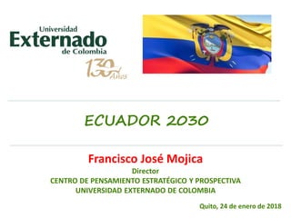 ECUADOR 2030
Francisco José Mojica
Director
CENTRO DE PENSAMIENTO ESTRATÉGICO Y PROSPECTIVA
UNIVERSIDAD EXTERNADO DE COLOMBIA
Quito, 24 de enero de 2018
 