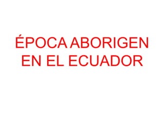 ÉPOCA ABORIGEN
 EN EL ECUADOR
 