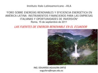 Instituto Italo Latinoamericano –IILA

“FORO SOBRE ENERGÍAS RENOVABLES Y EFICIENCIA ENERGÉTICA EN
AMÉRICA LATINA: INSTRUMENTOS FINANCIEROS PARA LAS EMPRESAS
          ITALIANAS Y OPORTUNIDADES DE INVERSIÓN”
                 Roma, 15 de septiembre de 2011

     LAS FUENTES DE ENERGÍA RENOVABLE EN EL ECUADOR:




                           EDUARDO AGUILERA ORTIZ
                   ING. EDUARDO AGUILERA ORTIZ
                         eaguilera@espe.edu.ec
 
