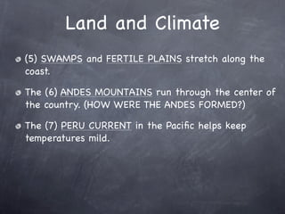 Land and Climate
(5) SWAMPS and FERTILE PLAINS stretch along the
coast.

The (6) ANDES MOUNTAINS run through the center of
the country. (HOW WERE THE ANDES FORMED?)

The (7) PERU CURRENT in the Paciﬁc helps keep
temperatures mild.
 