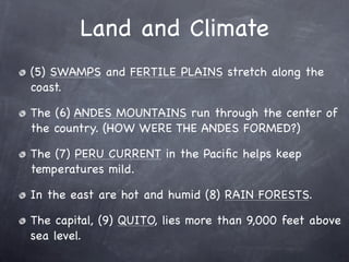 Land and Climate
(5) SWAMPS and FERTILE PLAINS stretch along the
coast.

The (6) ANDES MOUNTAINS run through the center of
the country. (HOW WERE THE ANDES FORMED?)

The (7) PERU CURRENT in the Paciﬁc helps keep
temperatures mild.

In the east are hot and humid (8) RAIN FORESTS.

The capital, (9) QUITO, lies more than 9,000 feet above
sea level.
 