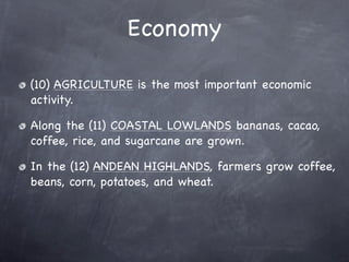 Economy

(10) AGRICULTURE is the most important economic
activity.

Along the (11) COASTAL LOWLANDS bananas, cacao,
coffee, rice, and sugarcane are grown.

In the (12) ANDEAN HIGHLANDS, farmers grow coffee,
beans, corn, potatoes, and wheat.
 