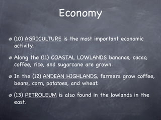 Economy

(10) AGRICULTURE is the most important economic
activity.

Along the (11) COASTAL LOWLANDS bananas, cacao,
coffee, rice, and sugarcane are grown.

In the (12) ANDEAN HIGHLANDS, farmers grow coffee,
beans, corn, potatoes, and wheat.

(13) PETROLEUM is also found in the lowlands in the
east.
 