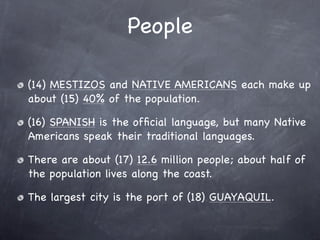 People

(14) MESTIZOS and NATIVE AMERICANS each make up
about (15) 40% of the population.

(16) SPANISH is the ofﬁcial language, but many Native
Americans speak their traditional languages.

There are about (17) 12.6 million people; about half of
the population lives along the coast.

The largest city is the port of (18) GUAYAQUIL.
 