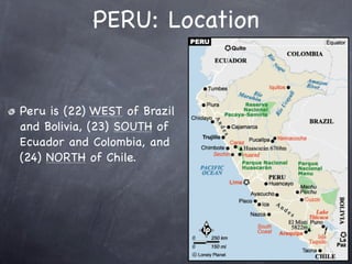 PERU: Location


Peru is (22) WEST of Brazil
and Bolivia, (23) SOUTH of
Ecuador and Colombia, and
(24) NORTH of Chile.
 