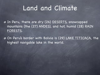Land and Climate
In Peru, there are dry (26) DESERTS, snowcapped
mountains (the (27) ANDES), and hot, humid (28) RAIN
FORESTS.

On Peru’s border with Bolivia is (29) LAKE TITICACA, the
highest navigable lake in the world.
 